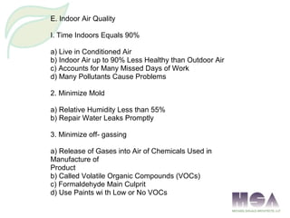 E. Indoor Air Quality
I. Time Indoors Equals 90%
a) Live in Conditioned Air
b) Indoor Air up to 90% Less Healthy than Outdoor Air
c) Accounts for Many Missed Days of Work
d) Many Pollutants Cause Problems
2. Minimize Mold
a) Relative Humidity Less than 55%
b) Repair Water Leaks Promptly
3. Minimize off- gassing
a) Release of Gases into Air of Chemicals Used in
Manufacture of
Product
b) Called Volatile Organic Compounds (VOCs)
c) Formaldehyde Main Culprit
d) Use Paints wi th Low or No VOCs
 