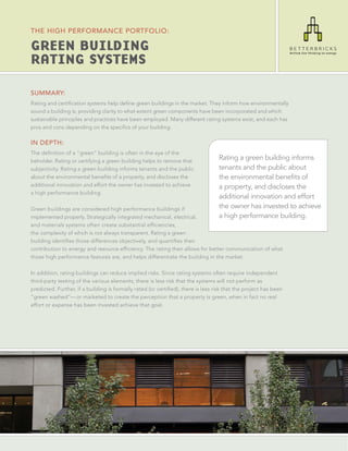 THE HIGH PERFORMANCE PORTFOLIO:

GREEN BUILDING
RATING SYSTEMS

SUMMARY:
Rating and certiﬁcation systems help deﬁne green buildings in the market. They inform how environmentally
sound a building is, providing clarity to what extent green components have been incorporated and which
sustainable principles and practices have been employed. Many different rating systems exist, and each has
pros and cons depending on the speciﬁcs of your building.

IN DEPTH:
The deﬁnition of a “green” building is often in the eye of the
beholder. Rating or certifying a green building helps to remove that
                                                                                   Rating a green building informs
subjectivity. Rating a green building informs tenants and the public               tenants and the public about
about the environmental beneﬁts of a property, and discloses the                   the environmental benefits of
additional innovation and effort the owner has invested to achieve                 a property, and discloses the
a high performance building.
                                                                                   additional innovation and effort
Green buildings are considered high performance buildings if                       the owner has invested to achieve
implemented properly. Strategically integrated mechanical, electrical,             a high performance building.
and materials systems often create substantial efﬁciencies,
the complexity of which is not always transparent. Rating a green
building identiﬁes those differences objectively, and quantiﬁes their
contribution to energy and resource efﬁciency. The rating then allows for better communication of what
those high performance features are, and helps differentiate the building in the market.

In addition, rating buildings can reduce implied risks. Since rating systems often require independent
third-party testing of the various elements, there is less risk that the systems will not perform as
predicted. Further, if a building is formally rated (or certiﬁed), there is less risk that the project has been
“green washed”— or marketed to create the perception that a property is green, when in fact no real
effort or expense has been invested achieve that goal.
 