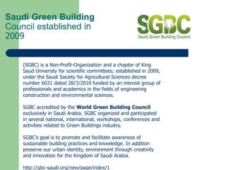 Saudi Green Building
Council established in
2009
(SGBC) is a Non-Profit-Organization and a chapter of King
Saud University for scientific committees; established in 2009,
under the Saudi Society for Agricultural Sciences decree
number 6031 dated 28/3/2010 funded by an interest group of
professionals and academics in the fields of engineering
construction and environmental sciences.
SGBC accredited by the World Green Building Council
exclusively in Saudi Arabia. SGBC organized and participated
in several national, international, workshops, conferences and
activities related to Green Buildings industry.
SGBC's goal is to promote and facilitate awareness of
sustainable building practices and knowledge. In addition
preserve our urban identity, environment through creativity
and innovation for the Kingdom of Saudi Arabia.
http://gbc-saudi.org/new/page/index/1
 