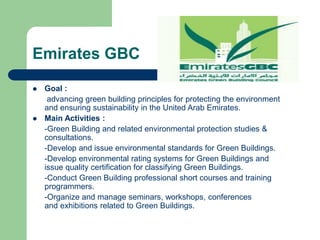 Emirates GBC
 Goal :
advancing green building principles for protecting the environment
and ensuring sustainability in the United Arab Emirates.
 Main Activities :
-Green Building and related environmental protection studies &
consultations.
-Develop and issue environmental standards for Green Buildings.
-Develop environmental rating systems for Green Buildings and
issue quality certification for classifying Green Buildings.
-Conduct Green Building professional short courses and training
programmers.
-Organize and manage seminars, workshops, conferences
and exhibitions related to Green Buildings.
 