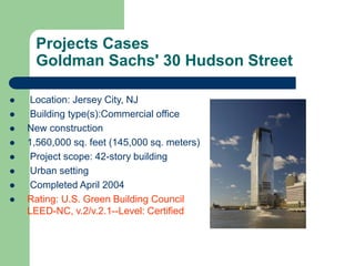 Projects Cases
Goldman Sachs' 30 Hudson Street
 Location: Jersey City, NJ
 Building type(s):Commercial office
 New construction
 1,560,000 sq. feet (145,000 sq. meters)
 Project scope: 42-story building
 Urban setting
 Completed April 2004
 Rating: U.S. Green Building Council
LEED-NC, v.2/v.2.1--Level: Certified
 
