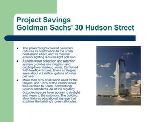 Project Savings
Goldman Sachs' 30 Hudson Street
 The project's light-colored pavement
reduces its contribution to the urban
heat-island effect, and its minimal
exterior lighting reduces light pollution.
 A storm water collection and retention
system provides site irrigation and
cooling-tower makeup water. Combined
with low-flow fixtures, these strategies
save about 4.2 million gallons of water
per year.
 More than 60% of all wood used for the
project, and 100% of the interior wood,
was certified to Forest Stewardship
Council standards. All of the regularly
occupied spaces have access to daylight
and views to the outdoors. The building
also features educational signage that
explains the building's green attributes.
 
