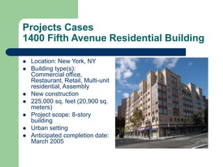 Projects Cases
1400 Fifth Avenue Residential Building
 Location: New York, NY
 Building type(s):
Commercial office,
Restaurant, Retail, Multi-unit
residential, Assembly
 New construction
 225,000 sq. feet (20,900 sq.
meters)
 Project scope: 8-story
building
 Urban setting
 Anticipated completion date:
March 2005
 
