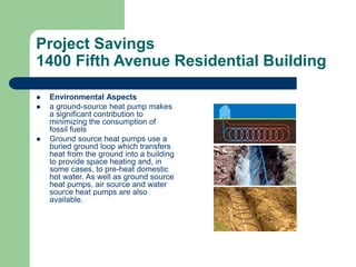 Project Savings
1400 Fifth Avenue Residential Building
 Environmental Aspects
 a ground-source heat pump makes
a significant contribution to
minimizing the consumption of
fossil fuels
 Ground source heat pumps use a
buried ground loop which transfers
heat from the ground into a building
to provide space heating and, in
some cases, to pre-heat domestic
hot water. As well as ground source
heat pumps, air source and water
source heat pumps are also
available.
 
