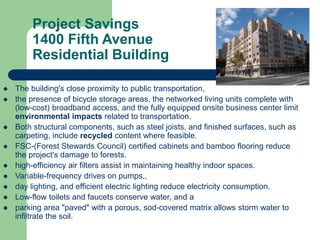 Project Savings
1400 Fifth Avenue
Residential Building
 The building's close proximity to public transportation,
 the presence of bicycle storage areas, the networked living units complete with
(low-cost) broadband access, and the fully equipped onsite business center limit
environmental impacts related to transportation.
 Both structural components, such as steel joists, and finished surfaces, such as
carpeting, include recycled content where feasible.
 FSC-(Forest Stewards Council) certified cabinets and bamboo flooring reduce
the project's damage to forests.
 high-efficiency air filters assist in maintaining healthy indoor spaces.
 Variable-frequency drives on pumps,,
 day lighting, and efficient electric lighting reduce electricity consumption.
 Low-flow toilets and faucets conserve water, and a
 parking area "paved" with a porous, sod-covered matrix allows storm water to
infiltrate the soil.
 