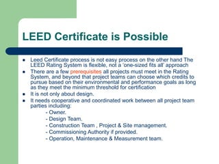 LEED Certificate is Possible
 Leed Certificate process is not easy process on the other hand The
LEED Rating System is flexible, not a ‘one-sized fits all’ approach
 There are a few prerequisites all projects must meet in the Rating
System, and beyond that project teams can choose which credits to
pursue based on their environmental and performance goals as long
as they meet the minimum threshold for certification
 It is not only about design.
 It needs cooperative and coordinated work between all project team
parties including:
- Owner.
- Design Team.
- Construction Team , Project & Site management.
- Commissioning Authority if provided.
- Operation, Maintenance & Measurement team.
 