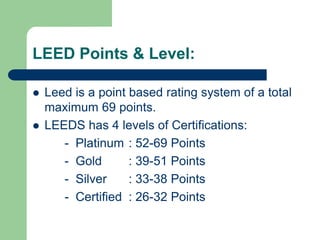 LEED Points & Level:
 Leed is a point based rating system of a total
maximum 69 points.
 LEEDS has 4 levels of Certifications:
- Platinum : 52-69 Points
- Gold : 39-51 Points
- Silver : 33-38 Points
- Certified : 26-32 Points
 