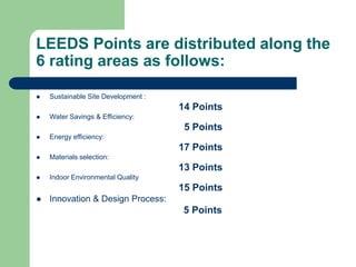 LEEDS Points are distributed along the
6 rating areas as follows:
 Sustainable Site Development :
14 Points
 Water Savings & Efficiency:
5 Points
 Energy efficiency:
17 Points
 Materials selection:
13 Points
 Indoor Environmental Quality
15 Points
 Innovation & Design Process:
5 Points
 