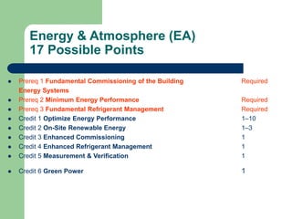 Energy & Atmosphere (EA)
17 Possible Points
 Prereq 1 Fundamental Commissioning of the Building Required
Energy Systems
 Prereq 2 Minimum Energy Performance Required
 Prereq 3 Fundamental Refrigerant Management Required
 Credit 1 Optimize Energy Performance 1–10
 Credit 2 On-Site Renewable Energy 1–3
 Credit 3 Enhanced Commissioning 1
 Credit 4 Enhanced Refrigerant Management 1
 Credit 5 Measurement & Verification 1
 Credit 6 Green Power 1
 