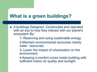 What is a green buildings?
 A buildings Designed, Constructed and operated
with an eye to how they interact with our planet’s
ecosystem By:
1- Reserving and using sustainable energy.
2-Maintain environmental recourses mainly
water resources.
3- Lower the impact of urbanization on the
environment.
4-Keeping a comfort zones inside building with
sufficient indoor air quality and sunlight.
 