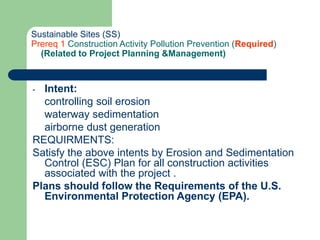 Sustainable Sites (SS)
Prereq 1 Construction Activity Pollution Prevention (Required)
(Related to Project Planning &Management)
- Intent:
controlling soil erosion
waterway sedimentation
airborne dust generation
REQUIRMENTS:
Satisfy the above intents by Erosion and Sedimentation
Control (ESC) Plan for all construction activities
associated with the project .
Plans should follow the Requirements of the U.S.
Environmental Protection Agency (EPA).
 