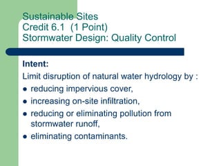 Sustainable Sites
Credit 6.1 (1 Point)
Stormwater Design: Quality Control
Intent:
Limit disruption of natural water hydrology by :
 reducing impervious cover,
 increasing on-site infiltration,
 reducing or eliminating pollution from
stormwater runoff,
 eliminating contaminants.
 