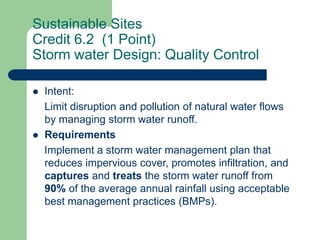 Sustainable Sites
Credit 6.2 (1 Point)
Storm water Design: Quality Control
 Intent:
Limit disruption and pollution of natural water flows
by managing storm water runoff.
 Requirements
Implement a storm water management plan that
reduces impervious cover, promotes infiltration, and
captures and treats the storm water runoff from
90% of the average annual rainfall using acceptable
best management practices (BMPs).
 