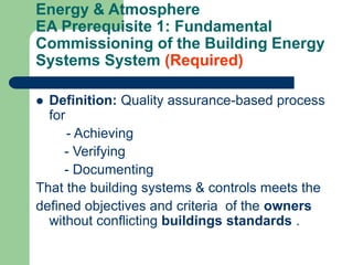 Energy & Atmosphere
EA Prerequisite 1: Fundamental
Commissioning of the Building Energy
Systems System (Required)
 Definition: Quality assurance-based process
for
- Achieving
- Verifying
- Documenting
That the building systems & controls meets the
defined objectives and criteria of the owners
without conflicting buildings standards .
 