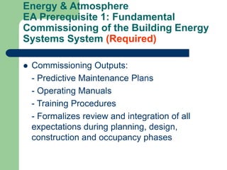 Energy & Atmosphere
EA Prerequisite 1: Fundamental
Commissioning of the Building Energy
Systems System (Required)
 Commissioning Outputs:
- Predictive Maintenance Plans
- Operating Manuals
- Training Procedures
- Formalizes review and integration of all
expectations during planning, design,
construction and occupancy phases
 