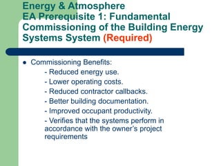 Energy & Atmosphere
EA Prerequisite 1: Fundamental
Commissioning of the Building Energy
Systems System (Required)
 Commissioning Benefits:
- Reduced energy use.
- Lower operating costs.
- Reduced contractor callbacks.
- Better building documentation.
- Improved occupant productivity.
- Verifies that the systems perform in
accordance with the owner’s project
requirements
 
