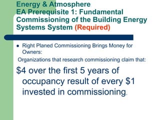 Energy & Atmosphere
EA Prerequisite 1: Fundamental
Commissioning of the Building Energy
Systems System (Required)
 Right Planed Commissioning Brings Money for
Owners:
Organizations that research commissioning claim that:
$4 over the first 5 years of
occupancy result of every $1
invested in commissioning.
 