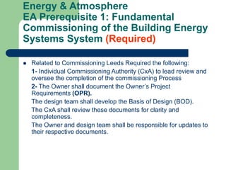 Energy & Atmosphere
EA Prerequisite 1: Fundamental
Commissioning of the Building Energy
Systems System (Required)
 Related to Commissioning Leeds Required the following:
1- Individual Commissioning Authority (CxA) to lead review and
oversee the completion of the commissioning Process
2- The Owner shall document the Owner’s Project
Requirements (OPR).
The design team shall develop the Basis of Design (BOD).
The CxA shall review these documents for clarity and
completeness.
The Owner and design team shall be responsible for updates to
their respective documents.
 