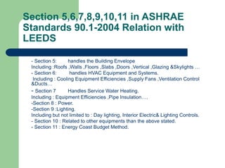 Section 5,6,7,8,9,10,11 in ASHRAE
Standards 90.1-2004 Relation with
LEEDS
- Section 5: handles the Building Envelope
Including :Roofs ,Walls ,Floors ,Slabs ,Doors ,Vertical ,Glazing &Skylights …
- Section 6: handles HVAC Equipment and Systems.
Including : Cooling Equipment Efficiencies ,Supply Fans ,Ventilation Control
&Ducts…
- Section 7 Handles Service Water Heating.
Including : Equipment Efficiencies ,Pipe Insulation….
-Section 8 : Power.
-Section 9 :Lighting.
Including but not limited to : Day lighting, Interior Electric& Lighting Controls.
- Section 10 : Related to other equipments than the above stated.
- Section 11 : Energy Coast Budget Method.
 