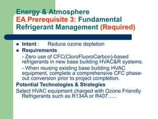 Energy & Atmosphere
EA Prerequisite 3: Fundamental
Refrigerant Management (Required)
 Intent : Reduce ozone depletion
 Requirements
- Zero use of CFC(CloroFluoroCarbon)-based
refrigerants in new base building HVAC&R systems.
- When reusing existing base building HVAC
equipment, complete a comprehensive CFC phase-
out conversion prior to project completion.
Potential Technologies & Strategies
Select HVAC equipment charged with Ozone Friendly
Refrigerants such as R134A or R407…..
 