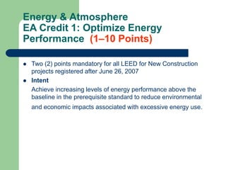 Energy & Atmosphere
EA Credit 1: Optimize Energy
Performance (1–10 Points)
 Two (2) points mandatory for all LEED for New Construction
projects registered after June 26, 2007
 Intent
Achieve increasing levels of energy performance above the
baseline in the prerequisite standard to reduce environmental
and economic impacts associated with excessive energy use.
 