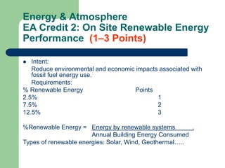 Energy & Atmosphere
EA Credit 2: On Site Renewable Energy
Performance (1–3 Points)
 Intent:
Reduce environmental and economic impacts associated with
fossil fuel energy use.
Requirements:
% Renewable Energy Points
2.5% 1
7.5% 2
12.5% 3
%Renewable Energy = Energy by renewable systems .
Annual Building Energy Consumed
Types of renewable energies: Solar, Wind, Geothermal…..
 