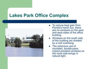 Lakes Park Office Complex
 To reduce heat gain from
Florida’s harsh sun, there
are no windows on the east
and west sides of the office
building.
 Windows on the south side
of the building are shaded
by a roof overhang.
 The extensive use of
insulated, double-pane,
impact-resistant windows on
the north side brings in
natural light.
 