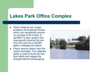  While moisture can create
problems for buildings Florida,
which can sometimes receive
an average of 54 inches of
rainfall in a year, gutters and
downspouts channel the rain
from the roof into a 28,000-
gallon underground cistern.
 Filters remove debris from the
stored rainwater. The collected
water is used to flush the low-
flow toilets and irrigate the
drought-tolerant landscaping.
Lakes Park Office Complex
 