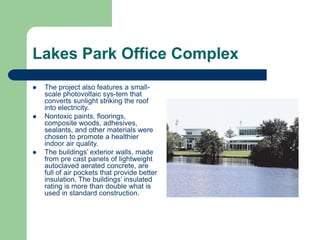  The project also features a small-
scale photovoltaic sys-tem that
converts sunlight striking the roof
into electricity.
 Nontoxic paints, floorings,
composite woods, adhesives,
sealants, and other materials were
chosen to promote a healthier
indoor air quality.
 The buildings’ exterior walls, made
from pre cast panels of lightweight
autoclaved aerated concrete, are
full of air pockets that provide better
insulation. The buildings’ insulated
rating is more than double what is
used in standard construction.
Lakes Park Office Complex
 