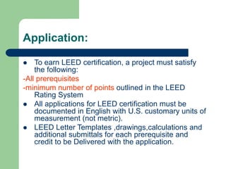 Application:
 To earn LEED certification, a project must satisfy
the following:
-All prerequisites
-minimum number of points outlined in the LEED
Rating System
 All applications for LEED certification must be
documented in English with U.S. customary units of
measurement (not metric).
 LEED Letter Templates ,drawings,calculations and
additional submittals for each prerequisite and
credit to be Delivered with the application.
 