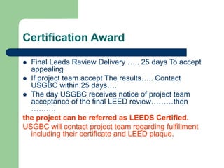 Certification Award
 Final Leeds Review Delivery ….. 25 days To accept
appealing
 If project team accept The results….. Contact
USGBC within 25 days….
 The day USGBC receives notice of project team
acceptance of the final LEED review………then
……….
the project can be referred as LEEDS Certified.
USGBC will contact project team regarding fulfillment
including their certificate and LEED plaque.
 
