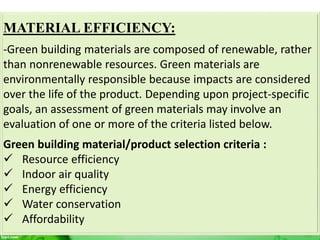 MATERIAL EFFICIENCY:
-Green building materials are composed of renewable, rather
than nonrenewable resources. Green materials are
environmentally responsible because impacts are considered
over the life of the product. Depending upon project-specific
goals, an assessment of green materials may involve an
evaluation of one or more of the criteria listed below.
Green building material/product selection criteria :
 Resource efficiency
 Indoor air quality
 Energy efficiency
 Water conservation
 Affordability
 