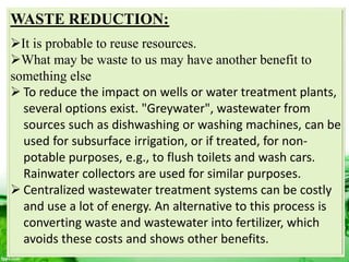 WASTE REDUCTION:
It is probable to reuse resources.
What may be waste to us may have another benefit to
something else
 To reduce the impact on wells or water treatment plants,
several options exist. "Greywater", wastewater from
sources such as dishwashing or washing machines, can be
used for subsurface irrigation, or if treated, for non-
potable purposes, e.g., to flush toilets and wash cars.
Rainwater collectors are used for similar purposes.
 Centralized wastewater treatment systems can be costly
and use a lot of energy. An alternative to this process is
converting waste and wastewater into fertilizer, which
avoids these costs and shows other benefits.
 