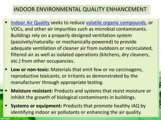 INDOOR ENVIRONMENTAL QUALITY ENHANCEMENT
 Indoor Air Quality seeks to reduce volatile organic compounds, or
VOCs, and other air impurities such as microbial contaminants.
Buildings rely on a properly designed ventilation system
(passively/naturally- or mechanically-powered) to provide
adequate ventilation of cleaner air from outdoors or recirculated,
filtered air as well as isolated operations (kitchens, dry cleaners,
etc.) from other occupancies.
 Low or non-toxic: Materials that emit few or no carcinogens,
reproductive toxicants, or irritants as demonstrated by the
manufacturer through appropriate testing.
 Moisture resistant: Products and systems that resist moisture or
inhibit the growth of biological contaminants in buildings.
 Systems or equipment: Products that promote healthy IAQ by
identifying indoor air pollutants or enhancing the air quality.
 
