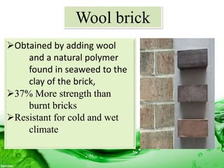 Wool brick
Obtained by adding wool
and a natural polymer
found in seaweed to the
clay of the brick,
37% More strength than
burnt bricks
Resistant for cold and wet
climate
 