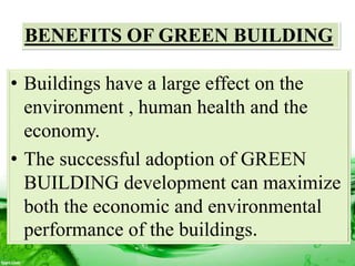 BENEFITS OF GREEN BUILDING
• Buildings have a large effect on the
environment , human health and the
economy.
• The successful adoption of GREEN
BUILDING development can maximize
both the economic and environmental
performance of the buildings.
 