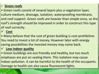  Green roofs
• Green roofs consist of several layers plus a vegetation layer,
culture medium, drainage, isolation, waterproofing membrane,
and roof support. Green roofs are heavier than simple once, so the
roof’s strength should be improved in order to construct this type
of roof correctly.
 Cost
• Many believe that the cost of green building is cost-prohibitive.
You need to invest a lot of money. However later with energy
saving possibilities the invested money may come back.
 Low indoor quality
• Green buildings are eco-friendly and healthy, but too much
emphases are put on sealing them. This isolation may cause
indoor pollution. It can be harmful to the health of the occupants.
Damage to health can also cause fluorescent lights.
 