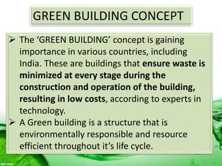 GREEN BUILDING CONCEPT
 The ‘GREEN BUILDING’ concept is gaining
importance in various countries, including
India. These are buildings that ensure waste is
minimized at every stage during the
construction and operation of the building,
resulting in low costs, according to experts in
technology.
 A Green building is a structure that is
environmentally responsible and resource
efficient throughout it’s life cycle.
 