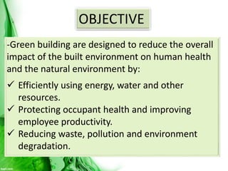 OBJECTIVE
-Green building are designed to reduce the overall
impact of the built environment on human health
and the natural environment by:
 Efficiently using energy, water and other
resources.
 Protecting occupant health and improving
employee productivity.
 Reducing waste, pollution and environment
degradation.
 