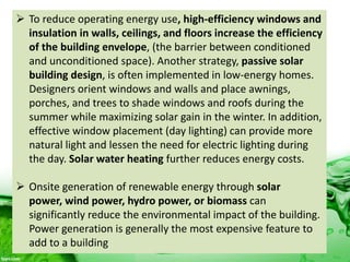  To reduce operating energy use, high-efficiency windows and
insulation in walls, ceilings, and floors increase the efficiency
of the building envelope, (the barrier between conditioned
and unconditioned space). Another strategy, passive solar
building design, is often implemented in low-energy homes.
Designers orient windows and walls and place awnings,
porches, and trees to shade windows and roofs during the
summer while maximizing solar gain in the winter. In addition,
effective window placement (day lighting) can provide more
natural light and lessen the need for electric lighting during
the day. Solar water heating further reduces energy costs.
 Onsite generation of renewable energy through solar
power, wind power, hydro power, or biomass can
significantly reduce the environmental impact of the building.
Power generation is generally the most expensive feature to
add to a building
 