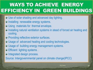 Use of solar shading and advanced day lighting.
  Installing renewable energy systems.
  Using materials for thermal envelope.
  Installing natural ventilation systems in stead of forced air heating and
  cooling.
  Providing reflective exterior surfaces.
  Usage of advanced heating and cooling technologies.
  Usage of building energy management systems.
  Efficient lighting systems .
  Integrated design process.
Source: Intergovernmental panel on climate change(IPCC)

                                                 6/3/2012                     10
 