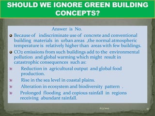 Answer is No.
Because of indiscriminate use of concrete and conventional
building materials in urban areas ,the normal atmospheric
temperature is relatively higher than areas with few buildings.
CO2 emissions from such buildings add to the environmental
pollution and global warming which might result in
catastrophic consequences such as:
   Reduction in agricultural output and global food
   production.
    Rise in the sea level in coastal plains.
   Alteration in ecosystem and biodiversity pattern .
   Prolonged flooding and copious rainfall in regions
   receiving abundant rainfall.

                                          6/3/2012                11
 