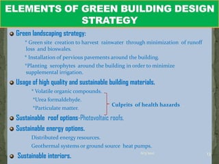 Green landscaping strategy:
   * Green site creation to harvest rainwater through minimization of runoff
   loss and bioswales.
   * Installation of pervious pavements around the building.
   *Planting xerophytes around the building in order to minimize
   supplemental irrigation.
Usage of high quality and sustainable building materials.
      * Volatile organic compounds.
      *Urea formaldehyde.
                                       Culprits of health hazards .
      *Particulate matter.
Sustainable roof options-Photovoltaic roofs.
Sustainable energy options.
      Distributed energy resources.
      Geothermal systems or ground source heat pumps.
Sustainable interiors.                                                         13
                                                    6/3/2012
 