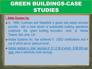 1. Adobe Systems Inc.
   In 1999, Cushman and Wakefield a global real estate services
   provider with a track record of sustainable building operations
   undertook the green building renovation work at Adobe
   Towers, San Jose ,CA
   Adobe Systems Inc. has achieved 5 LEED certifications and 4
   out of which are at platinum level.
   Adobe realized a total savings of $ 1.2 M of which $ 98,000 per
   year was in electricity costs savings.


                                          6/3/2012               15
 