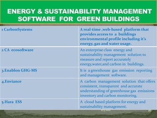 1 CarbonSystems    A real-time ,web-based platform that
                   provides access to a buildings
                   environmental profile including it’s
                   energy, gas and water usage.
2 CA ecosoftware   An enterprise class energy and
                   sustainability management solution to
                   measure and report accurately
                   energy,water,and carbon in buildings.
3.Enablon GHG-MS   It is a greenhouse gas emission reporting
                   and management software.
4.Enviance         A carbon management solution that offers
                   consistent, transparent and accurate
                   understanding of greenhouse gas emissions
                   inventory and carbon monitoring.
5.Hara ESS         A cloud based platform for energy and
                   sustainability management.
                              6/3/2012                     16
 