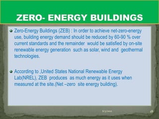 Zero-Energy Buildings (ZEB) : In order to achieve net-zero-energy
use, building energy demand should be reduced by 60-90 % over
current standards and the remainder would be satisfied by on-site
renewable energy generation such as solar, wind and geothermal
technologies.

According to ,United States National Renewable Energy
Lab(NREL), ZEB produces as much energy as it uses when
measured at the site.(Net –zero site energy building).



                                            6/3/2012                18
 