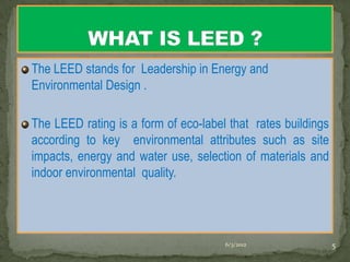 The LEED stands for Leadership in Energy and
Environmental Design .

The LEED rating is a form of eco-label that rates buildings
according to key environmental attributes such as site
impacts, energy and water use, selection of materials and
indoor environmental quality.




                                      6/3/2012                5
 