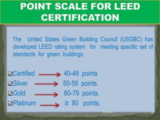 The United States Green Building Council (USGBC) has
developed LEED rating system for meeting specific set of
standards for green buildings.


Certified           40-49   points
Silver              50-59   points.
Gold                60-79   points.
Platinum             ≥ 80    points.
                                       6/3/2012        6
 