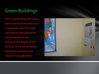 Green Buildings
This is a green design because a
natural resource has been used
to make this wall. This is dry
wall that has been formed in
such a way that it can
withstand the weight of the
building. This is also a cheaper
method to use and it uses
resources very efficiently.
 