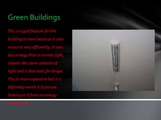 Green Buildings
This is a god feature for the
building to have because it uses
resource very efficiently. It uses
less energy than a normal light,
creates the same amount of
light and it also lasts for longer.
This is more expensive but it is
definitely worth it if you are
looking at it from an energy
perspective.
 
